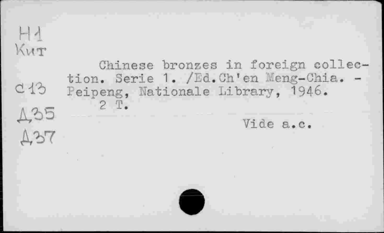 ﻿H 4 K VIT
Gl?)
kV7
Chinese bronzes in foreign collection. Serie 1. /Ed.Ch’en Meng-Chia. -Peipeng, Nationale Library, 1946.
2 T.
Vide a.c.